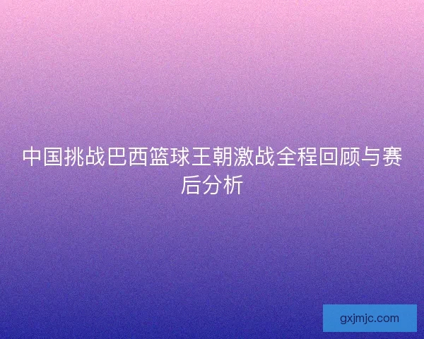 中国挑战巴西篮球王朝激战全程回顾与赛后分析