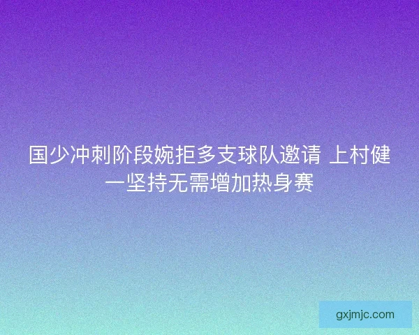 国少冲刺阶段婉拒多支球队邀请 上村健一坚持无需增加热身赛