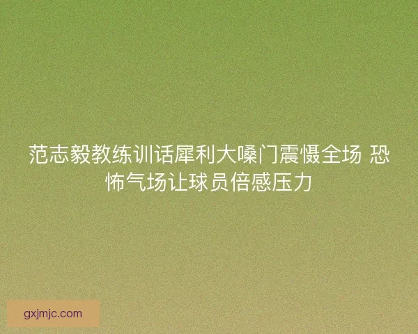 范志毅教练训话犀利大嗓门震慑全场 恐怖气场让球员倍感压力
