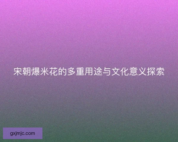 宋朝爆米花的多重用途与文化意义探索