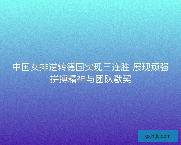中国女排逆转德国实现三连胜 展现顽强拼搏精神与团队默契