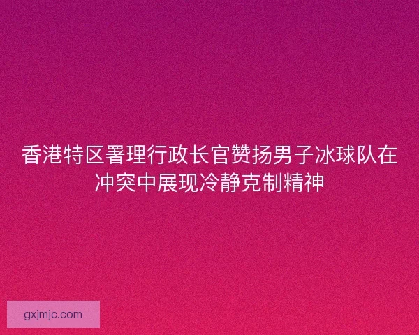 香港特区署理行政长官赞扬男子冰球队在冲突中展现冷静克制精神