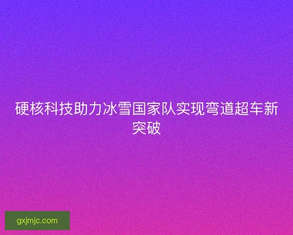 硬核科技助力冰雪国家队实现弯道超车新突破
