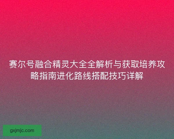 赛尔号融合精灵大全全解析与获取培养攻略指南进化路线搭配技巧详解