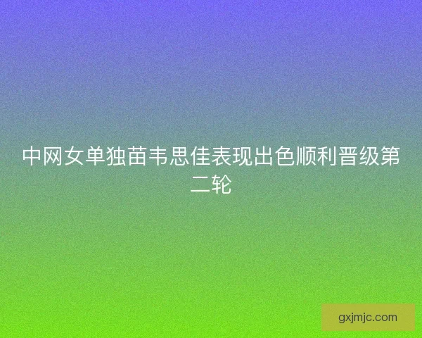 中网女单独苗韦思佳表现出色顺利晋级第二轮