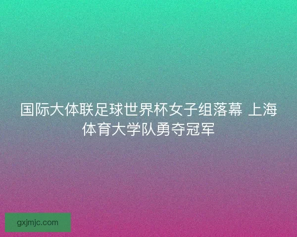国际大体联足球世界杯女子组落幕 上海体育大学队勇夺冠军
